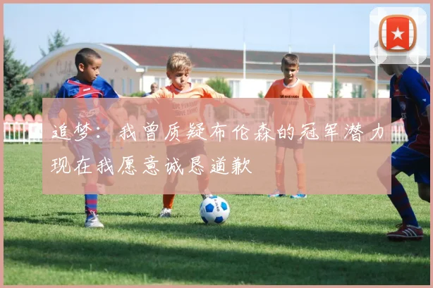 追梦：我曾质疑布伦森的冠军潜力现在我愿意诚恳道歉