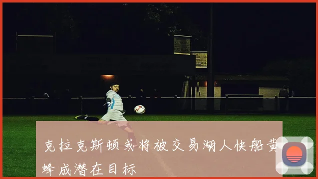 克拉克斯顿或将被交易湖人快船黄蜂成潜在目标