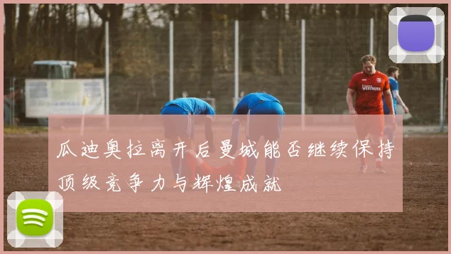 瓜迪奥拉离开后曼城能否继续保持顶级竞争力与辉煌成就