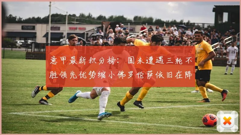 意甲最新积分榜：国米遭遇三轮不胜领先优势缩小佛罗伦萨依旧在降级区边缘挣扎
