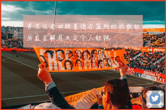 资深记者回顾基德在篮网的执教经历直言解雇决定令人钦佩