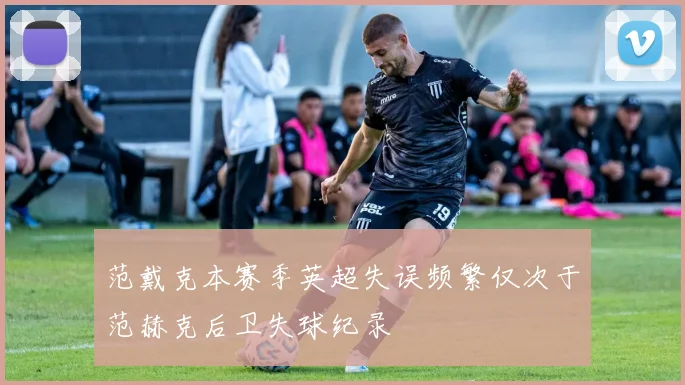范戴克本赛季英超失误频繁仅次于范赫克后卫失球纪录