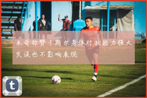 米奇称赞卡斯尔身体对抗能力强大失误也不影响表现