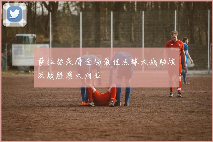 萨拉赫荣膺全场最佳点球大战助埃及战胜澳大利亚