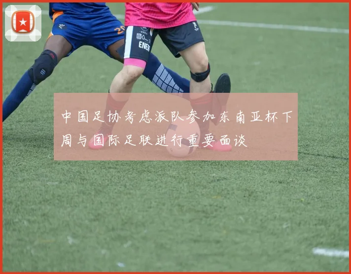 中国足协考虑派队参加东南亚杯下周与国际足联进行重要面谈