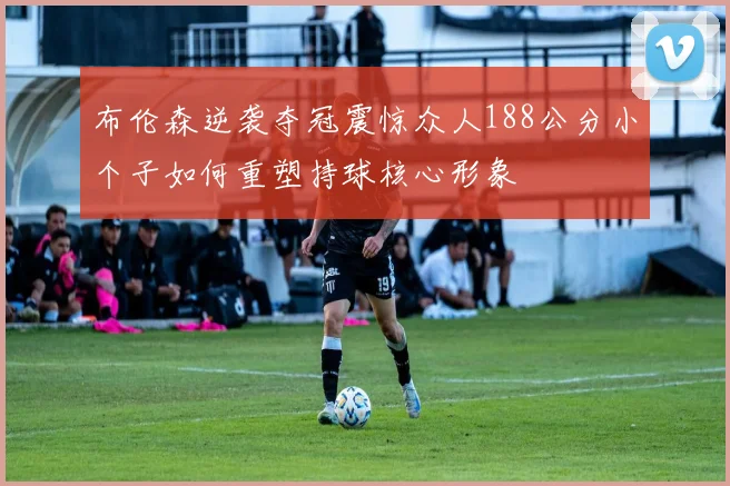 布伦森逆袭夺冠震惊众人188公分小个子如何重塑持球核心形象