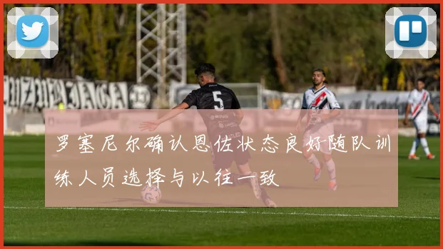 罗塞尼尔确认恩佐状态良好随队训练人员选择与以往一致