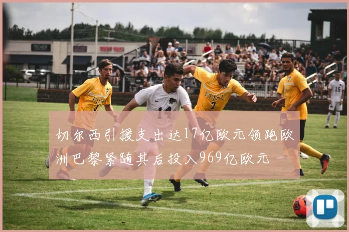 切尔西引援支出达17亿欧元领跑欧洲巴黎紧随其后投入969亿欧元