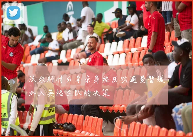 沃尔科特分享亲身经历劝道曼暂缓加入英格兰队的决策