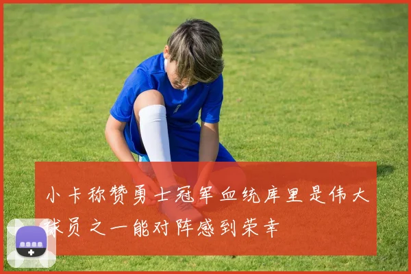小卡称赞勇士冠军血统库里是伟大球员之一能对阵感到荣幸