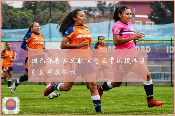姆巴佩赛后皮肤状态正常热搜传言引发网友热议