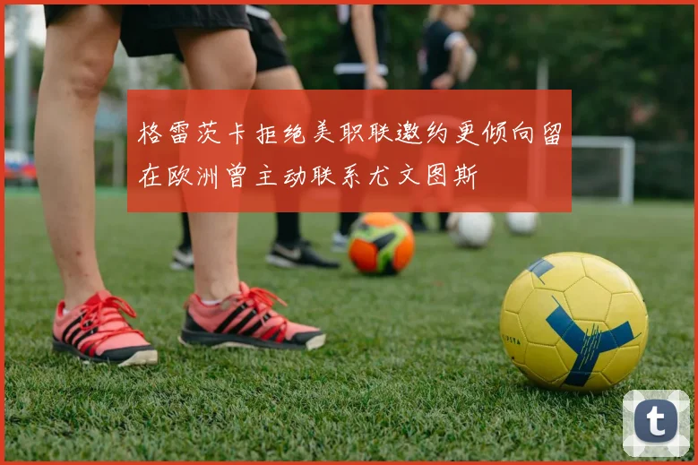 格雷茨卡拒绝美职联邀约更倾向留在欧洲曾主动联系尤文图斯