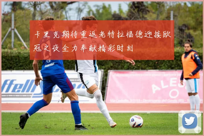 卡里克期待重返老特拉福德迎接欧冠之夜全力奉献精彩时刻