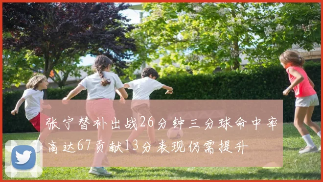 张宁替补出战26分钟三分球命中率高达67贡献13分表现仍需提升