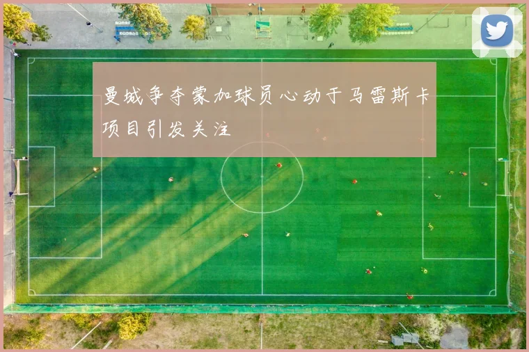 曼城争夺蒙加球员心动于马雷斯卡项目引发关注