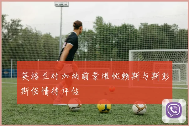 英格兰对加纳前景堪忧赖斯与斯彭斯伤情待评估