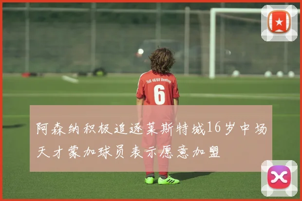 阿森纳积极追逐莱斯特城16岁中场天才蒙加球员表示愿意加盟