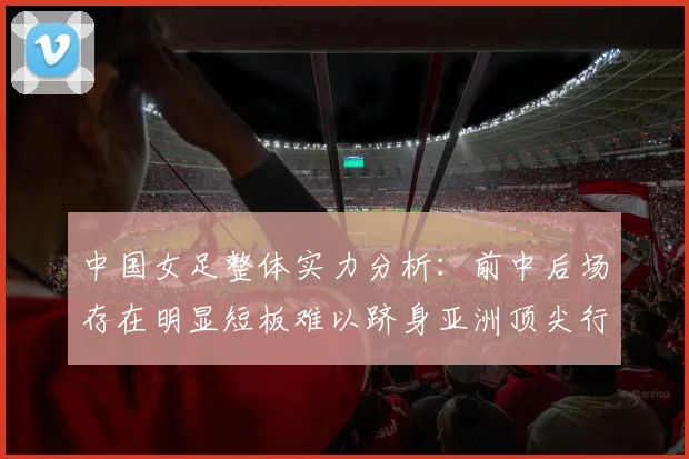 中国女足整体实力分析：前中后场存在明显短板难以跻身亚洲顶尖行列