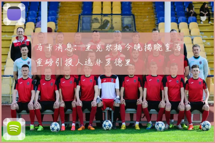 马卡消息：里克尔梅今晚揭晓皇马重磅引援人选非罗德里
