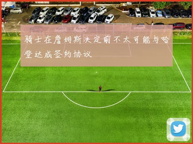 骑士在詹姆斯决定前不太可能与哈登达成签约协议