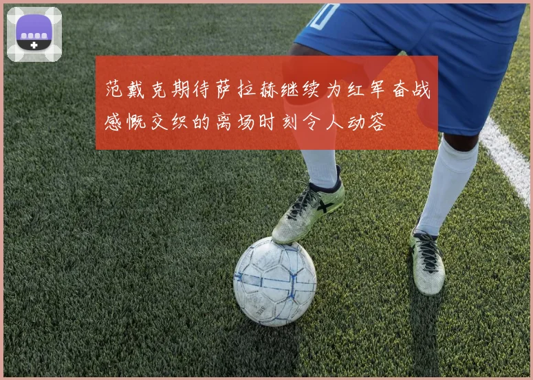 范戴克期待萨拉赫继续为红军奋战感慨交织的离场时刻令人动容