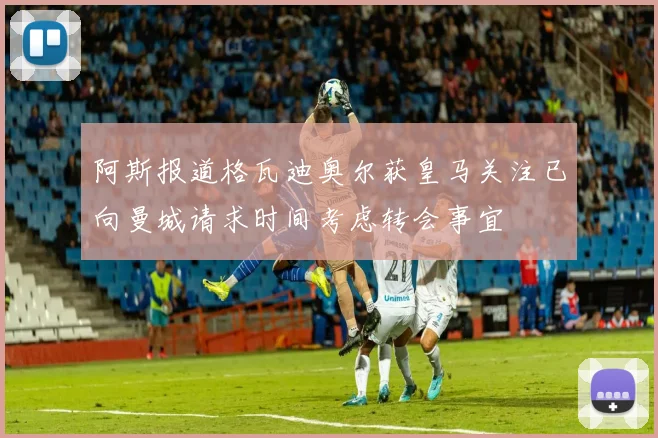 阿斯报道格瓦迪奥尔获皇马关注已向曼城请求时间考虑转会事宜