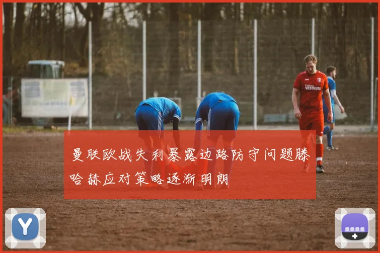 曼联欧战失利暴露边路防守问题滕哈赫应对策略逐渐明朗