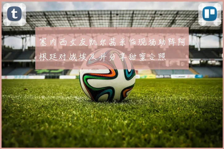 塞内西女友凯尔茜亲临现场助阵阿根廷对战埃及并分享甜蜜合照